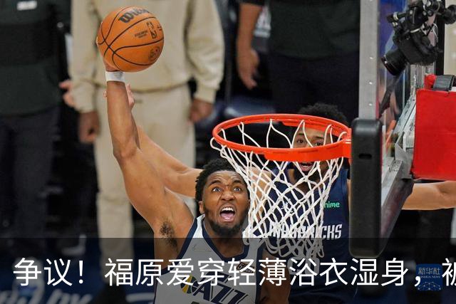 争议！福原爱穿轻薄浴衣湿身，被指色情擦边