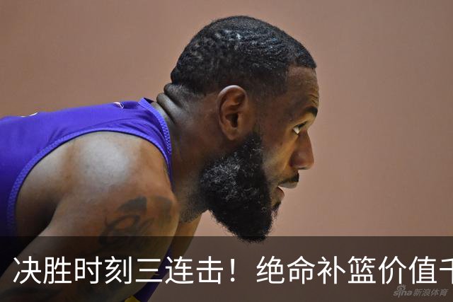 决胜时刻三连击！绝命补篮价值千金 勒布朗20+9+8无愧费城发动机