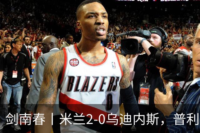 剑南春丨米兰2-0乌迪内斯，普利希奇闪击，哈钦森补射建功