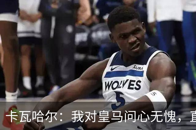 卡瓦哈尔：我对皇马问心无愧，直到最后一天都全力以赴