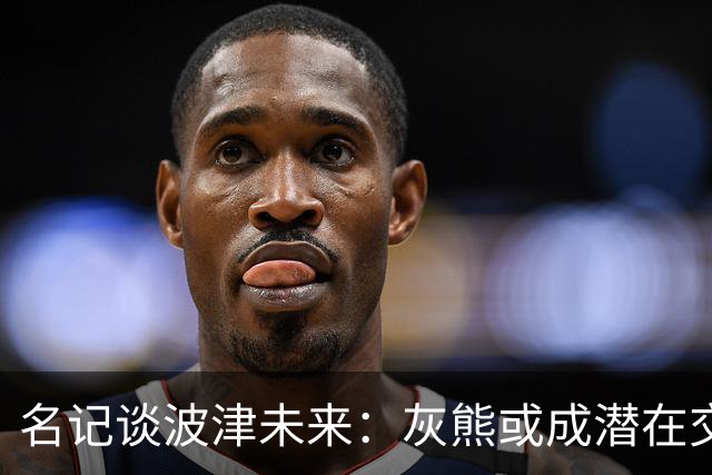 名记谈波津未来：灰熊或成潜在交易下家 他们不介意接手大合同