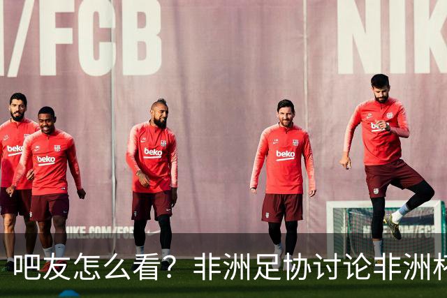 吧友怎么看？非洲足协讨论非洲杯是否改为4年制 大多仍希望2年1届