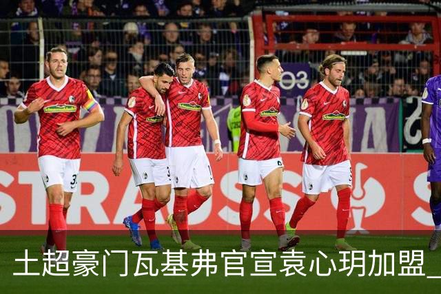 土超豪门瓦基弗官宣袁心玥加盟 职业生涯首次留洋