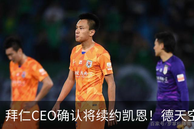 拜仁CEO确认将续约凯恩！德天空：巴黎有意勒沃库森天才！