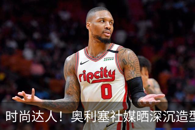 时尚达人！奥利塞社媒晒深沉造型，被赞“天生模特被迫当了球员”