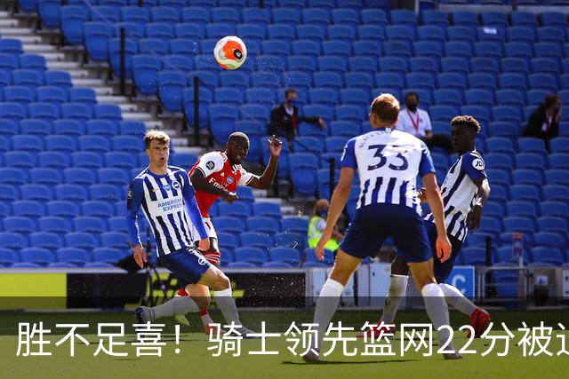 胜不足喜！骑士领先篮网22分被追到2分 揭幕战领先76人29分被逆转