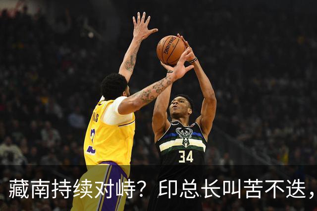 藏南持续对峙？印总长叫苦不迭，解放军常态化压境，印40 亿或白砸