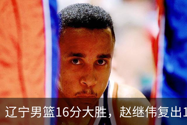 辽宁男篮16分大胜，赵继伟复出16+6，库珀20+7段睿骐15分！