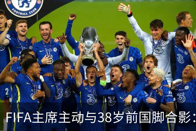 FIFA主席主动与38岁前国脚合影：我特别希望中国男足能进世界杯