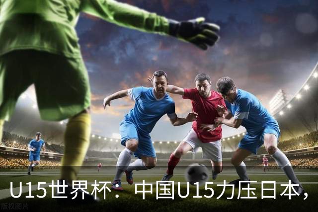 U15世界杯：中国U15力压日本，晋级第2级别锦标赛，下场对阵伊朗